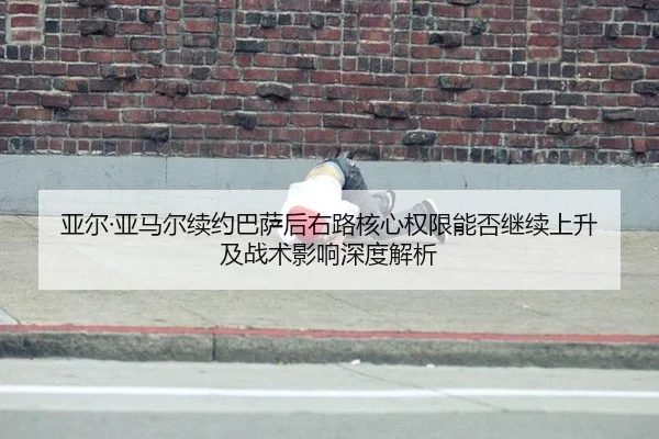 亚尔·亚马尔续约巴萨后右路核心权限能否继续上升及战术影响深度解析
