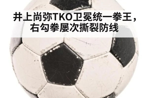 井上尚弥TKO卫冕统一拳王，右勾拳屡次撕裂防线