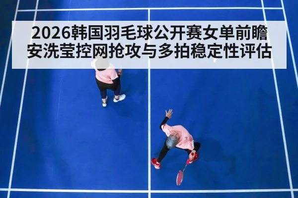 2026韩国羽毛球公开赛女单前瞻 安洗莹控网抢攻与多拍稳定性评估